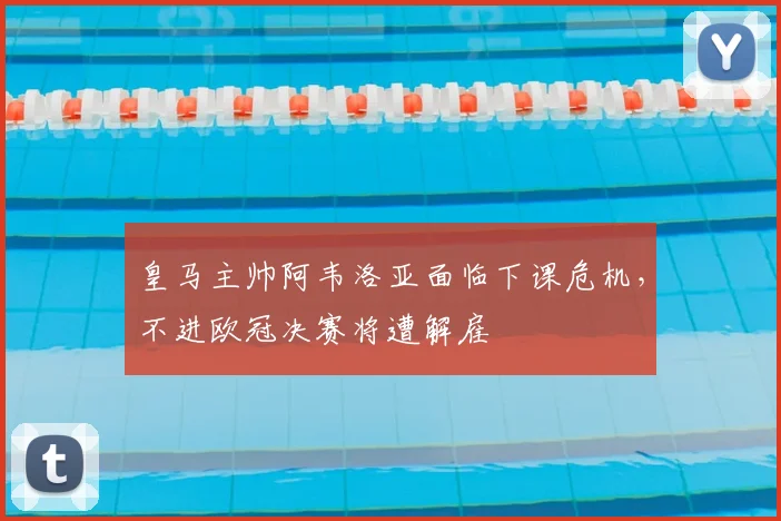 皇马主帅阿韦洛亚面临下课危机，不进欧冠决赛将遭解雇