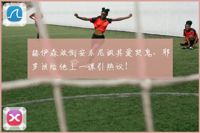 赫伊森放倒安东尼讽其爱哭鬼,耶罗该给他上一课引热议!