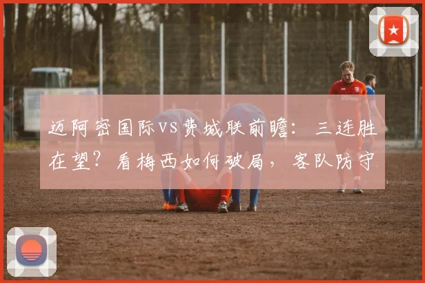迈阿密国际vs费城联前瞻：三连胜在望？看梅西如何破局，客队防守成关键