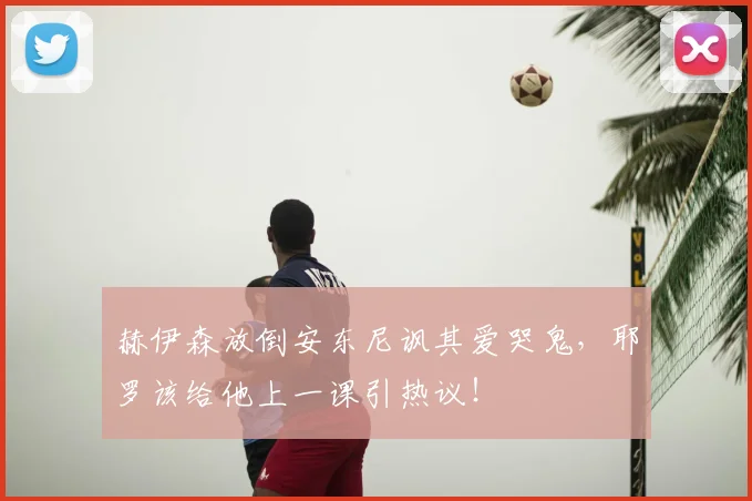 赫伊森放倒安东尼讽其爱哭鬼，耶罗该给他上一课引热议！