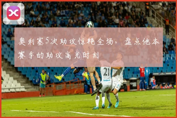 奥利塞5次助攻惊艳全场,盘点他本赛季的助攻高光时刻